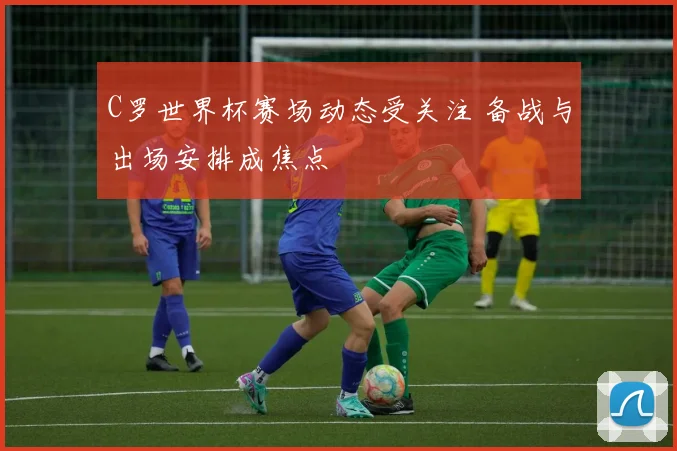 C罗世界杯赛场动态受关注 备战与出场安排成焦点