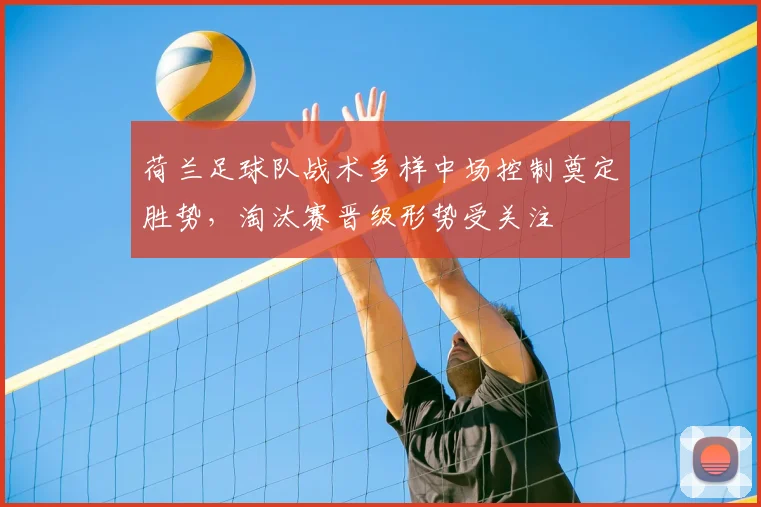 荷兰足球队战术多样中场控制奠定胜势，淘汰赛晋级形势受关注
