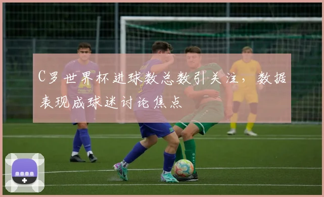 C罗世界杯进球数总数引关注,数据表现成球迷讨论焦点