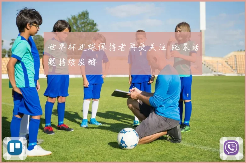 世界杯进球保持者再受关注 纪录话题持续发酵