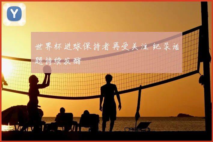 世界杯进球保持者再受关注 纪录话题持续发酵