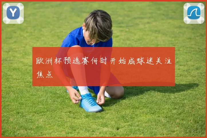 欧洲杯预选赛何时开始成球迷关注焦点