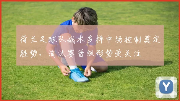 荷兰足球队战术多样中场控制奠定胜势，淘汰赛晋级形势受关注