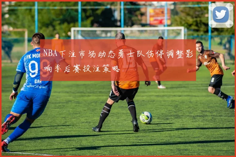 NBA下注市场动态勇士队伤停调整影响季后赛投注策略