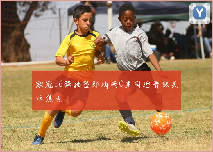 欧冠16强抽签即梅西C罗同迎晋级关注焦点