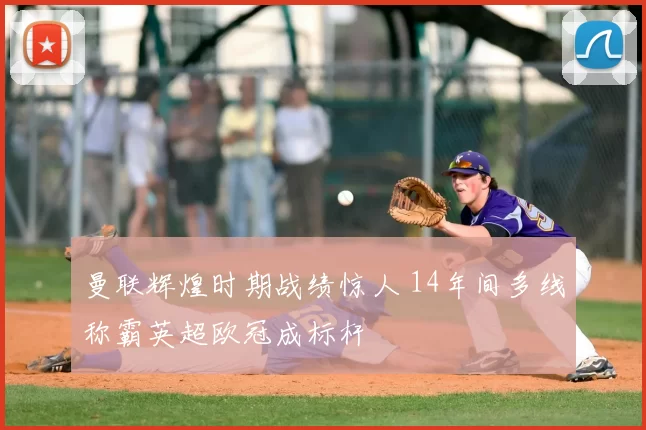 曼联辉煌时期战绩惊人 14年间多线称霸英超欧冠成标杆