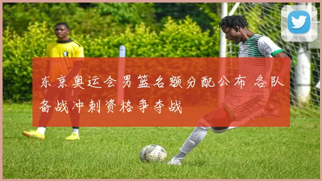 东京奥运会男篮名额分配公布 各队备战冲刺资格争夺战