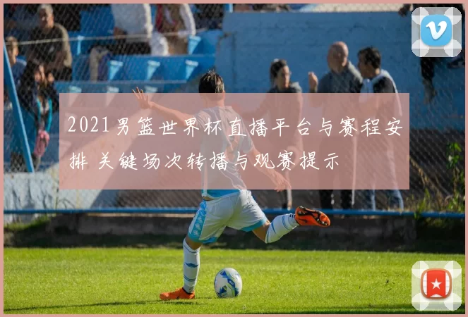 2021男篮世界杯直播平台与赛程安排 关键场次转播与观赛提示