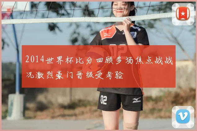 2014世界杯比分回顾多场焦点战战况激烈豪门晋级受考验