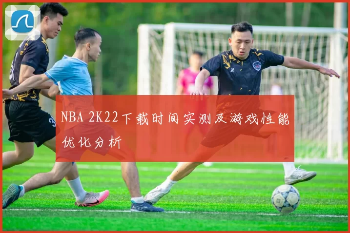 NBA 2K22下载时间实测及游戏性能优化分析