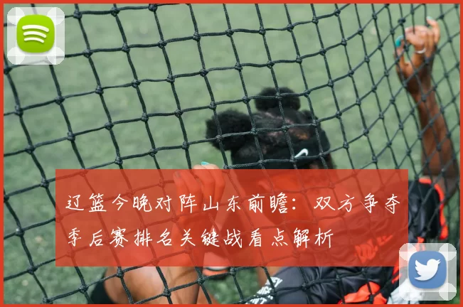 辽篮今晚对阵山东前瞻：双方争夺季后赛排名关键战看点解析