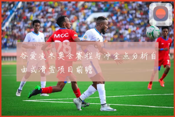谷爱凌冬奥会赛程与冲金点分析自由式滑雪项目前瞻