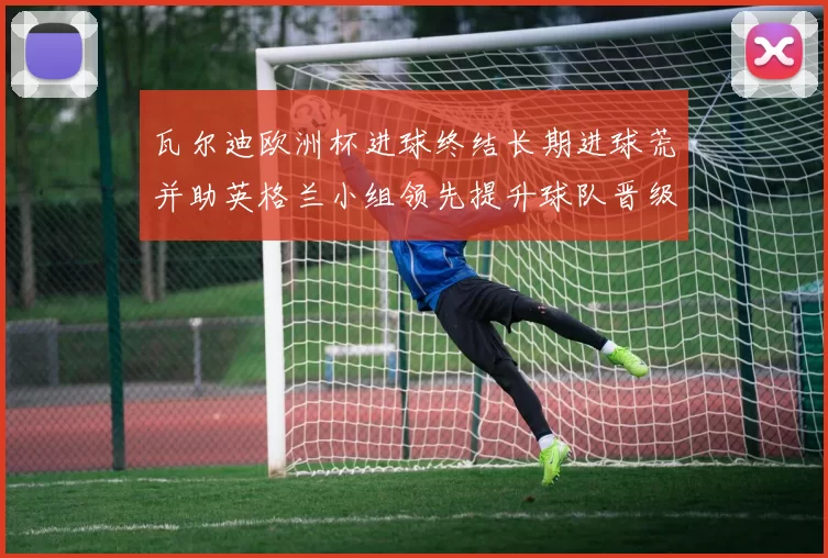 瓦尔迪欧洲杯进球终结长期进球荒并助英格兰小组领先提升球队晋级形势
