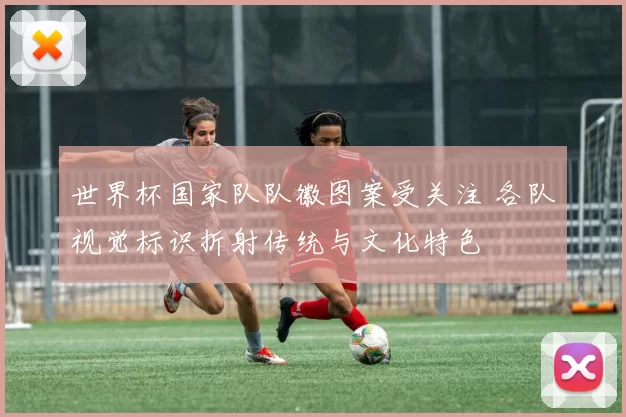 世界杯国家队队徽图案受关注 各队视觉标识折射传统与文化特色