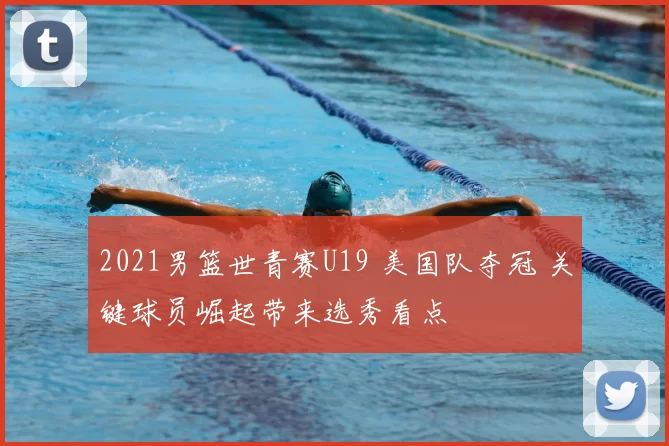 2021男篮世青赛U19 美国队夺冠 关键球员崛起带来选秀看点