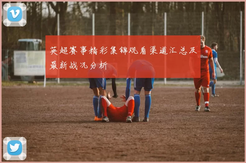 英超赛事精彩集锦观看渠道汇总及最新战况分析