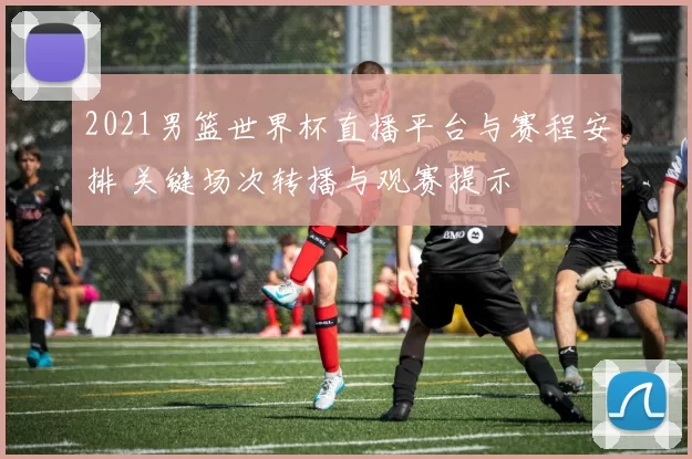 2021男篮世界杯直播平台与赛程安排 关键场次转播与观赛提示