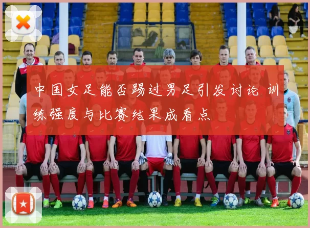 中国女足能否踢过男足引发讨论 训练强度与比赛结果成看点