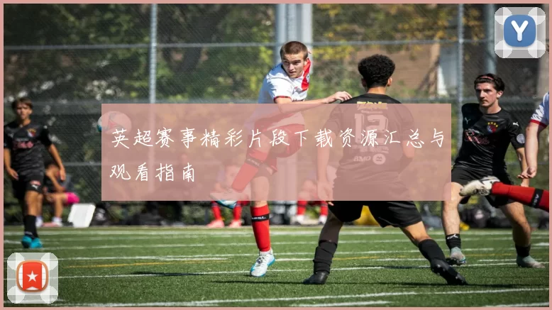 英超赛事精彩片段下载资源汇总与观看指南