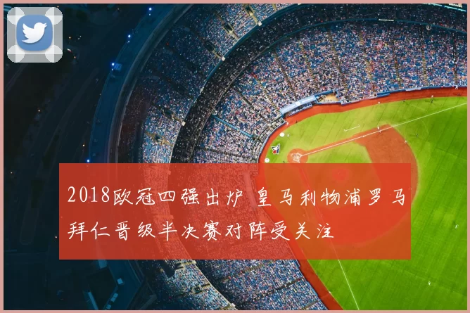 2018欧冠四强出炉 皇马利物浦罗马拜仁晋级半决赛对阵受关注