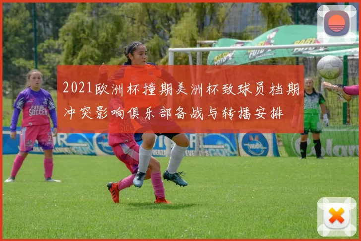2021欧洲杯撞期美洲杯致球员档期冲突影响俱乐部备战与转播安排