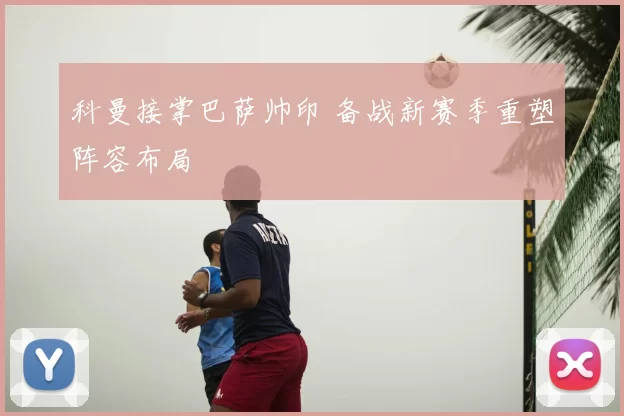 科曼接掌巴萨帅印 备战新赛季重塑阵容布局