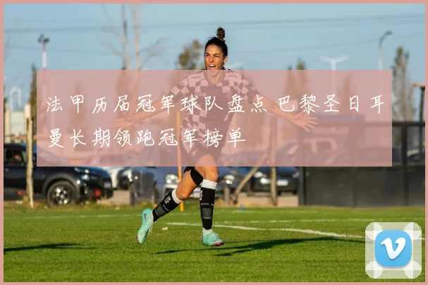 法甲历届冠军球队盘点 巴黎圣日耳曼长期领跑冠军榜单