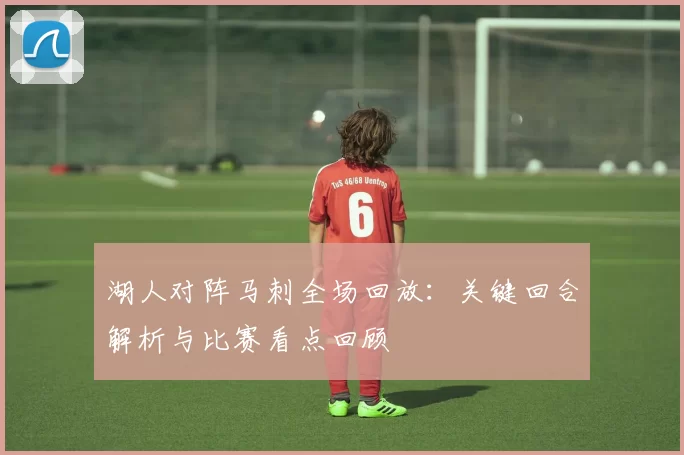 湖人对阵马刺全场回放:关键回合解析与比赛看点回顾