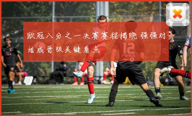 欧冠八分之一决赛赛程揭晓 强强对话成晋级关键看点