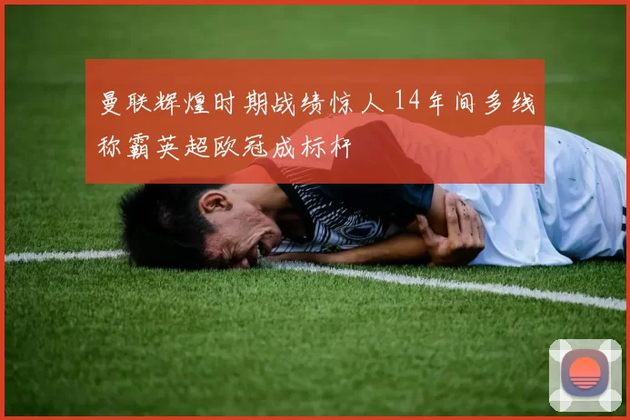 曼联辉煌时期战绩惊人 14年间多线称霸英超欧冠成标杆