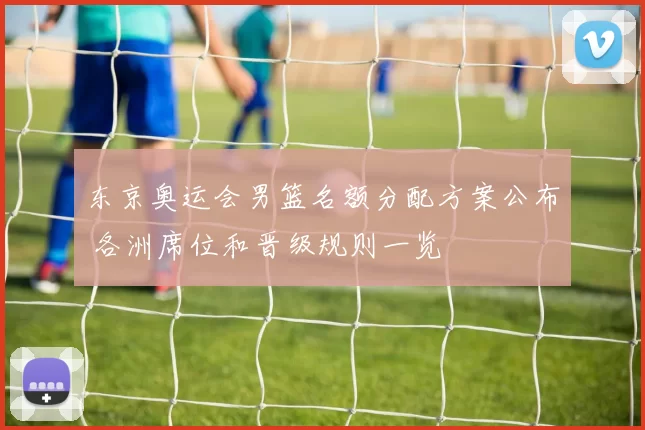 东京奥运会男篮名额分配方案公布 各洲席位和晋级规则一览