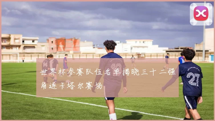 世界杯参赛队伍名单揭晓三十二强角逐卡塔尔赛场